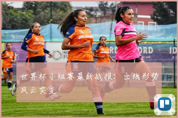 世界杯小组赛最新战报：出线形势风云突变