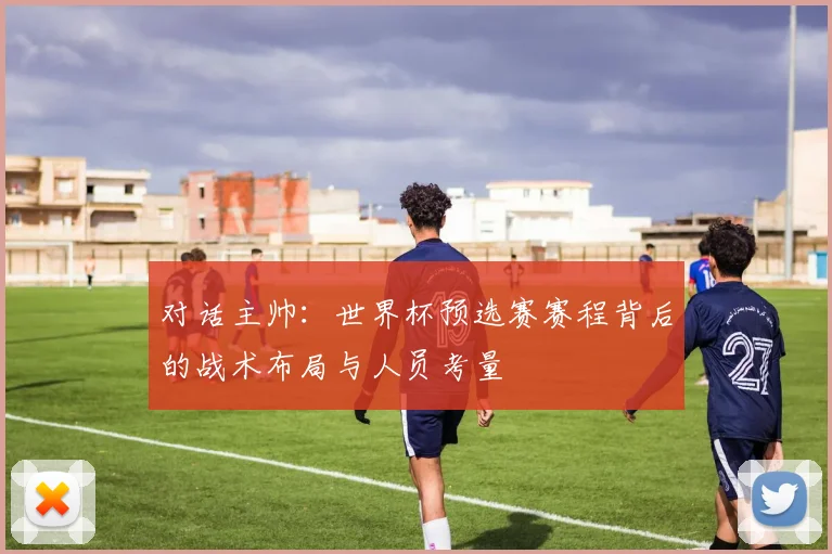 对话主帅:世界杯预选赛赛程背后的战术布局与人员考量