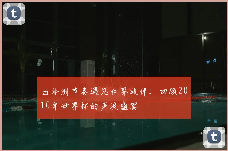 当非洲节奏遇见世界旋律：回顾2010年世界杯的声浪盛宴
