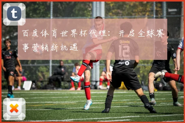 百度体育世界杯代理：开启全球赛事营销新机遇