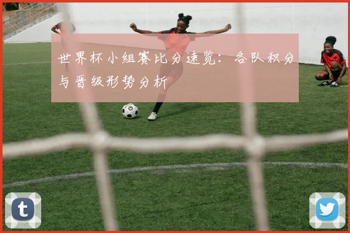 世界杯小组赛比分速览：各队积分与晋级形势分析