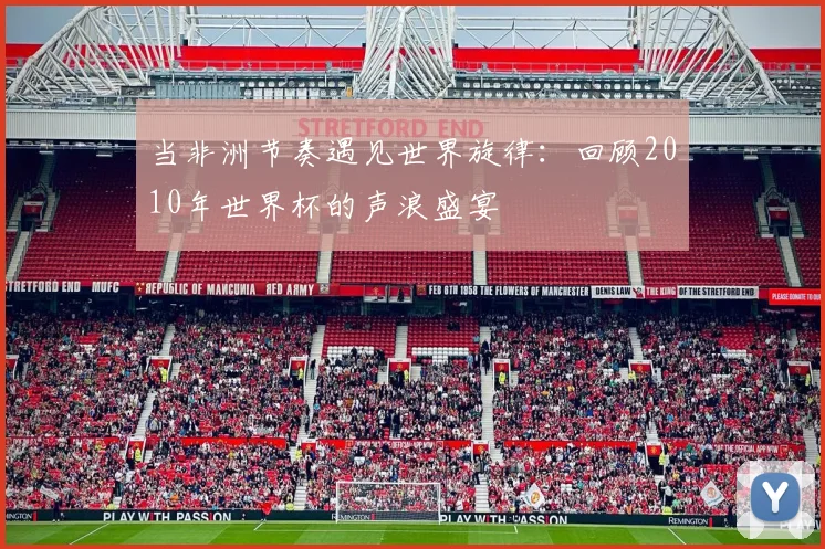 当非洲节奏遇见世界旋律：回顾2010年世界杯的声浪盛宴