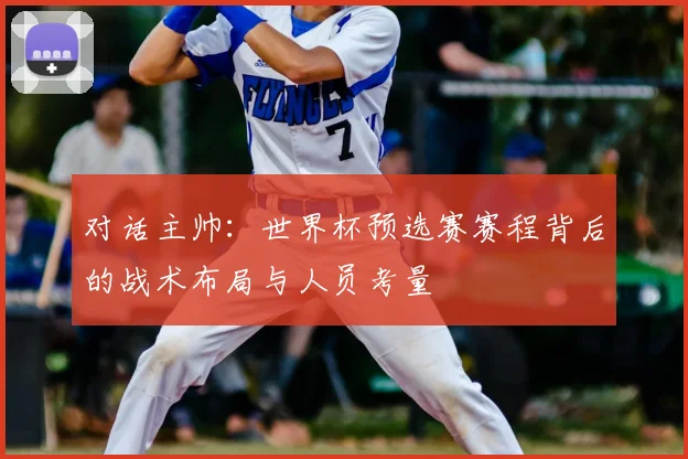 对话主帅:世界杯预选赛赛程背后的战术布局与人员考量