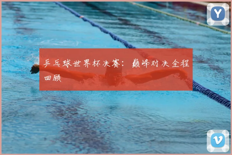乒乓球世界杯决赛:巅峰对决全程回顾