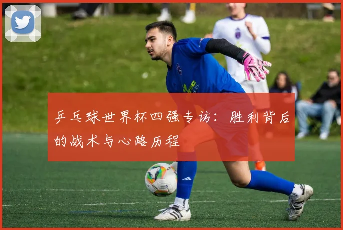 乒乓球世界杯四强专访：胜利背后的战术与心路历程
