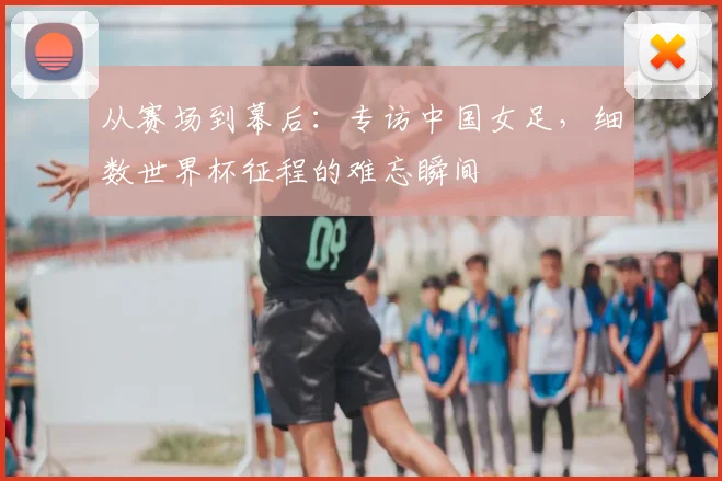从赛场到幕后：专访中国女足，细数世界杯征程的难忘瞬间