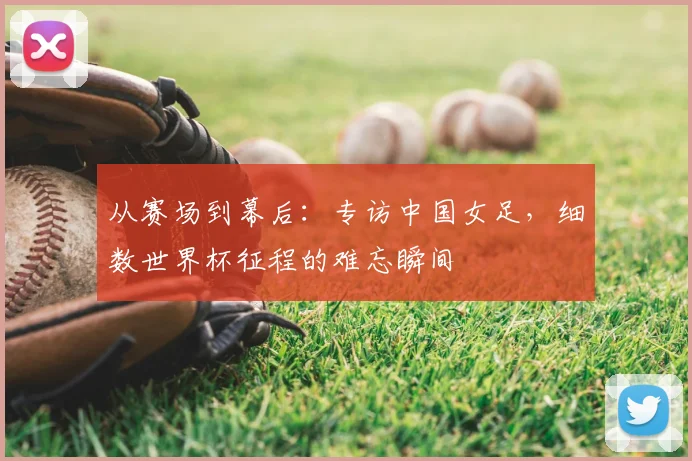 从赛场到幕后：专访中国女足，细数世界杯征程的难忘瞬间