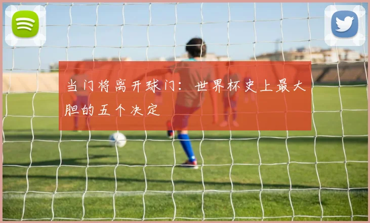 当门将离开球门：世界杯史上最大胆的五个决定