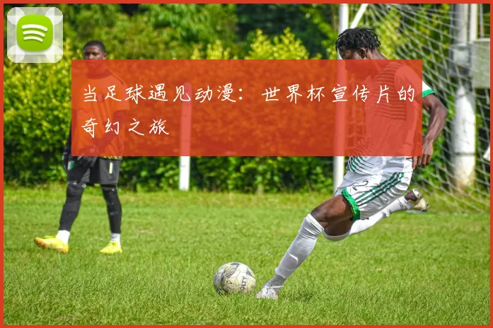 当足球遇见动漫：世界杯宣传片的奇幻之旅