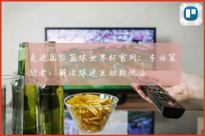 走进国际篮球世界杯官网：专访策划者，解读球迷互动新玩法